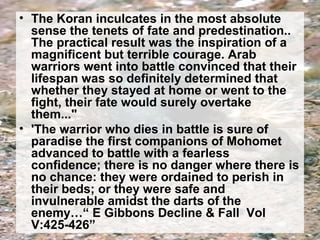 • The Koran inculcates in the most absolute 
sense the tenets of fate and predestination.. 
The practical result was the inspiration of a 
magnificent but terrible courage. Arab 
warriors went into battle convinced that their 
lifespan was so definitely determined that 
whether they stayed at home or went to the 
fight, their fate would surely overtake 
them..." 
• 'The warrior who dies in battle is sure of 
paradise the first companions of Mohomet 
advanced to battle with a fearless 
confidence; there is no danger where there is 
no chance: they were ordained to perish in 
their beds; or they were safe and 
invulnerable amidst the darts of the 
enemy…“ E Gibbons Decline & Fall Vol 
V:425-426” 
 