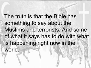 The truth is that the Bible has 
something to say about the 
Muslims and terrorists. And some 
of what it says has to do with what 
is happening right now in the 
world. 
 
