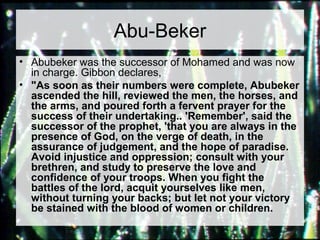 Abu-Beker 
• Abubeker was the successor of Mohamed and was now 
in charge. Gibbon declares, 
• "As soon as their numbers were complete, Abubeker 
ascended the hill, reviewed the men, the horses, and 
the arms, and poured forth a fervent prayer for the 
success of their undertaking.. 'Remember', said the 
successor of the prophet, 'that you are always in the 
presence of God, on the verge of death, in the 
assurance of judgement, and the hope of paradise. 
Avoid injustice and oppression; consult with your 
brethren, and study to preserve the love and 
confidence of your troops. When you fight the 
battles of the lord, acquit yourselves like men, 
without turning your backs; but let not your victory 
be stained with the blood of women or children. 
 