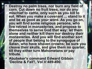 • Destroy no palm trees, nor burn any field of 
corn. Cut down no fruit trees, nor do any 
mischief to cattle, only such as you kill to 
eat. When you make a covenant ... stand to it 
and be as good as your word. As you go on, 
you will find some religious persons, who 
live retired in monasteries, and propose to 
themselves to serve God that way: let them 
alone and neither kill them nor destroy their 
monasteries. And you will find another sort 
of people that belong to the synagogue of 
Satan, who have shaven crowns; be sure you 
cleave their skulls, and give them no quarter, 
till they either turn Mahometans or pay 
tribute. 
• Abubeker's command Edward Gibbon 
'Decline & Fall'!, Vol.V:489-490. 
 