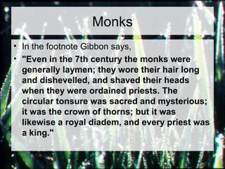 Monks 
• In the footnote Gibbon says, 
• "Even in the 7th century the monks were 
generally laymen; they wore their hair long 
and dishevelled, and shaved their heads 
when they were ordained priests. The 
circular tonsure was sacred and mysterious; 
it was the crown of thorns; but it was 
likewise a royal diadem, and every priest was 
a king." 
 