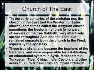 Church of The East 
• "In the early centuries of the christian era, the 
church of the East [not the Western or Latin 
church] sometimes called the Assyrian church, 
sometimes the Nestorian church [who were 
observers of the true Sabbath] very effectively 
spread throughout Asia and the East, but 
remained separate from the church in the West, 
especially the apostasy. 
• These true christians became the teachers of the 
Saracens, and were responsible for establishing 
an educational system in Syria, Mesopotamia, 
Turkestan, Tibet, China, India, Ceylon, and other 
areas." B G Wilkinson Truth Triumpant P268-291 
 