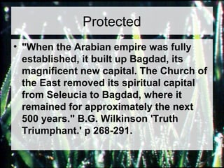 Protected 
• "When the Arabian empire was fully 
established, it built up Bagdad, its 
magnificent new capital. The Church of 
the East removed its spiritual capital 
from Seleucia to Bagdad, where it 
remained for approximately the next 
500 years." B.G. Wilkinson 'Truth 
Triumphant.' p 268-291. 
 