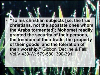 • "To his christian subjects [i.e. the true 
christians, not the apostate ones whom 
the Arabs tormented]; Mohomet readily 
granted the security of their persons, 
the freedom of their trade, the property 
of their goods, and the toleration of 
their worship." Gibbon 'Decline & Fall!' 
Vol.V:439-W; 579-580; 390-391 
 