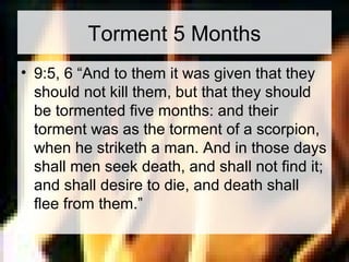 Torment 5 Months 
• 9:5, 6 “And to them it was given that they 
should not kill them, but that they should 
be tormented five months: and their 
torment was as the torment of a scorpion, 
when he striketh a man. And in those days 
shall men seek death, and shall not find it; 
and shall desire to die, and death shall 
flee from them.” 
 