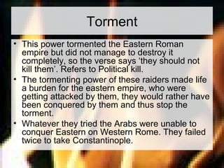 Torment 
• This power tormented the Eastern Roman 
empire but did not manage to destroy it 
completely, so the verse says ‘they should not 
kill them’. Refers to Political kill. 
• The tormenting power of these raiders made life 
a burden for the eastern empire, who were 
getting attacked by them, they would rather have 
been conquered by them and thus stop the 
torment. 
• Whatever they tried the Arabs were unable to 
conquer Eastern on Western Rome. They failed 
twice to take Constantinople. 
 