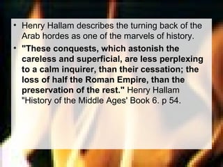 • Henry Hallam describes the turning back of the 
Arab hordes as one of the marvels of history. 
• "These conquests, which astonish the 
careless and superficial, are less perplexing 
to a calm inquirer, than their cessation; the 
loss of half the Roman Empire, than the 
preservation of the rest." Henry Hallam 
"History of the Middle Ages' Book 6. p 54. 
 