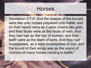 Horses 
• Revelation 9:7-9 “And the shapes of the locusts 
were like unto horses prepared unto battle; and 
on their heads were as it were crowns like gold, 
and their faces were as the faces of men. And 
they had hair as the hair of women, and their 
teeth were as the teeth of lions. And they had 
breastplates, as it were breastplates of iron; and 
the sound of their wings was as the sound of 
chariots of many horses running to battle.” 
 