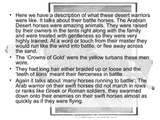 • Here we have a description of what these desert warriors 
were like. It talks about their battle horses. The Arabian 
Desert horses were amazing animals. They were raised 
by their owners in the tents right along with the family 
and were treated with gentleness so they were very 
highly trained. At a word or touch from their master they 
would run like the wind into battle, or flee away across 
the sand. 
• The ‘Crowns of Gold’ were the yellow turbans these men 
wore. 
• They had long hair either braided up or loose and the 
‘teeth of lions’ meant their fierceness in battle. 
• Again it talks about ‘many horses running to battle’; The 
Arab warrior on their swift horses did not march in rows 
or ranks like Greek or Roman soldiers, they swarmed 
down onto their enemies on their swift horses almost as 
quickly as if they were flying. 
 