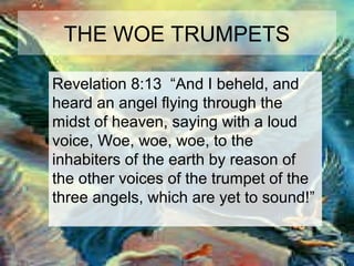 THE WOE TRUMPETS 
Revelation 8:13 “And I beheld, and 
heard an angel flying through the 
midst of heaven, saying with a loud 
voice, Woe, woe, woe, to the 
inhabiters of the earth by reason of 
the other voices of the trumpet of the 
three angels, which are yet to sound!” 
 