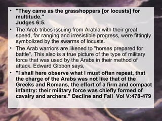 • "They came as the grasshoppers [or locusts] for 
multitude." 
Judges 6:5. 
• The Arab tribes issuing from Arabia with their great 
speed, far ranging and irresistible progress, were fittingly 
symbolized by the swarms of locusts. 
• The Arab warriors are likened to "horses prepared for 
battle". This also is a true picture of the type of military 
force that was used by the Arabs in their method of 
attack. Edward Gibbon says, 
• "I shall here observe what I must often repeat, that 
the charge of the Arabs was not like that of the 
Greeks and Romans, the effort of a firm and compact 
infantry: their military force was chiefly formed of 
cavalry and archers." Decline and Fall Vol V:478-479 
 