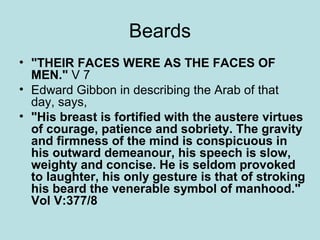 Beards 
• "THEIR FACES WERE AS THE FACES OF 
MEN." V 7 
• Edward Gibbon in describing the Arab of that 
day, says, 
• "His breast is fortified with the austere virtues 
of courage, patience and sobriety. The gravity 
and firmness of the mind is conspicuous in 
his outward demeanour, his speech is slow, 
weighty and concise. He is seldom provoked 
to laughter, his only gesture is that of stroking 
his beard the venerable symbol of manhood." 
Vol V:377/8 
 