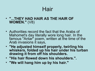 Hair 
• "...THEY HAD HAIR AS THE HAIR OF 
WOMEN." (V8) 
• Authorities record the fact that the Arabs of 
Mahomet's day literally wore long hair. In the 
famous "Antar" poem, written at the time of the 
Arab invasions it says, 
• "He adjusted himself properly, twirling his 
whiskers, folded up his hair under his turban 
drawing it from off his shoulders. 
• "His hair flowed down his shoulders.". 
• "We will hang him up by his hair." 
 