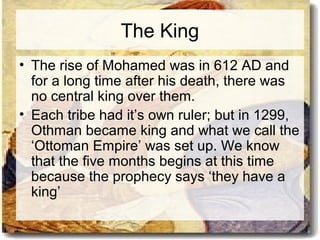 The King 
• The rise of Mohamed was in 612 AD and 
for a long time after his death, there was 
no central king over them. 
• Each tribe had it’s own ruler; but in 1299, 
Othman became king and what we call the 
‘Ottoman Empire’ was set up. We know 
that the five months begins at this time 
because the prophecy says ‘they have a 
king’ 
 