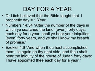 DAY FOR A YEAR 
• Dr Litch believed that the Bible taught that 1 
prophetic day = 1 Year. 
• Numbers 14:34 “After the number of the days in 
which ye searched the land, [even] forty days, 
each day for a year, shall ye bear your iniquities, 
[even] forty years, and ye shall know my breach 
of promise.” 
• Ezekiel 4:6 “And when thou hast accomplished 
them, lie again on thy right side, and thou shalt 
bear the iniquity of the house of Judah forty days: 
I have appointed thee each day for a year.” 
 