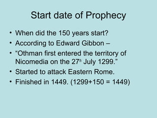 Start date of Prophecy 
• When did the 150 years start? 
• According to Edward Gibbon – 
• “Othman first entered the territory of 
Nicomedia on the 27th July 1299.” 
• Started to attack Eastern Rome. 
• Finished in 1449. (1299+150 = 1449) 
 