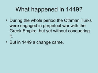What happened in 1449? 
• During the whole period the Othman Turks 
were engaged in perpetual war with the 
Greek Empire, but yet without conquering 
it. 
• But in 1449 a change came. 
 