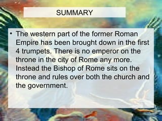 SUMMARY 
• The western part of the former Roman 
Empire has been brought down in the first 
4 trumpets. There is no emperor on the 
throne in the city of Rome any more. 
Instead the Bishop of Rome sits on the 
throne and rules over both the church and 
the government. 
 