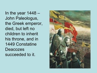 In the year 1448 – 
John Paleologus, 
the Greek emperor, 
died, but left no 
children to inherit 
his throne, and in 
1449 Constatine 
Deacozes 
succeeded to it. 
 