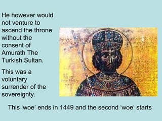 He however would 
not venture to 
ascend the throne 
without the 
consent of 
Amurath The 
Turkish Sultan. 
This was a 
voluntary 
surrender of the 
sovereignty. 
This ‘woe’ ends in 1449 and the second ‘woe’ starts 
 