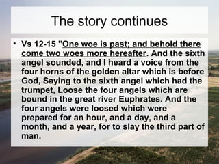The story continues 
• Vs 12-15 "One woe is past; and behold there 
come two woes more hereafter. And the sixth 
angel sounded, and I heard a voice from the 
four horns of the golden altar which is before 
God, Saying to the sixth angel which had the 
trumpet, Loose the four angels which are 
bound in the great river Euphrates. And the 
four angels were loosed which were 
prepared for an hour, and a day, and a 
month, and a year, for to slay the third part of 
man. 
 