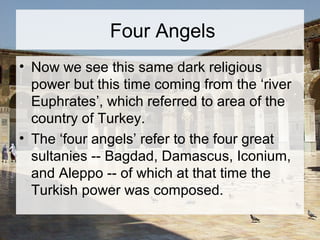 Four Angels 
• Now we see this same dark religious 
power but this time coming from the ‘river 
Euphrates’, which referred to area of the 
country of Turkey. 
• The ‘four angels’ refer to the four great 
sultanies -- Bagdad, Damascus, Iconium, 
and Aleppo -- of which at that time the 
Turkish power was composed. 
 
