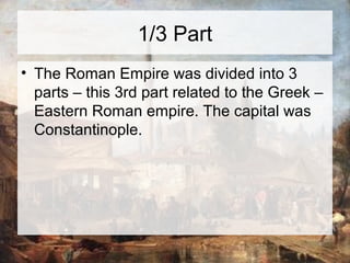 1/3 Part 
• The Roman Empire was divided into 3 
parts – this 3rd part related to the Greek – 
Eastern Roman empire. The capital was 
Constantinople. 
 