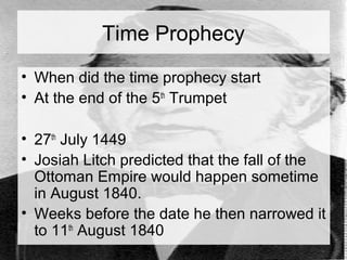 Time Prophecy 
• When did the time prophecy start 
• At the end of the 5th Trumpet 
• 27th July 1449 
• Josiah Litch predicted that the fall of the 
Ottoman Empire would happen sometime 
in August 1840. 
• Weeks before the date he then narrowed it 
to 11th August 1840 
 