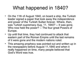 What happened in 1840? 
• On the 11th of August 1840, on board a ship, the Turkish 
leader signed a paper that took away the independence 
and power of the Turkish Sultan forever. Where, then, 
was Turkish supremacy Aug. 11, 1840? -- It was gone. 
Who now held the power? -- The four great Powers of 
Europe. 
• Up until that time, they had continued to attack that 
eastern part of the Roman Empire until the last remains 
of it were gone and the modern nations ruled. 
• This amazing prophecy was pointed out and written up in 
the newspapers before August 11,1840 and when it 
really happened on time, many people believed that 
God’s Word was true. 
 