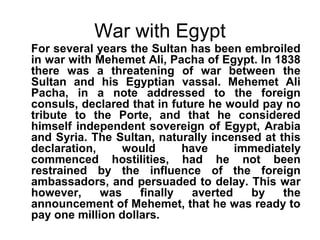 War with Egypt 
For several years the Sultan has been embroiled 
in war with Mehemet Ali, Pacha of Egypt. In 1838 
there was a threatening of war between the 
Sultan and his Egyptian vassal. Mehemet Ali 
Pacha, in a note addressed to the foreign 
consuls, declared that in future he would pay no 
tribute to the Porte, and that he considered 
himself independent sovereign of Egypt, Arabia 
and Syria. The Sultan, naturally incensed at this 
declaration, would have immediately 
commenced hostilities, had he not been 
restrained by the influence of the foreign 
ambassadors, and persuaded to delay. This war 
however, was finally averted by the 
announcement of Mehemet, that he was ready to 
pay one million dollars. 
 
