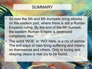 SUMMARY 
• So now the 5th and 6th trumpets bring attacks 
on the eastern part, where there is still a Roman 
Emperor ruling. By the end of the 6th trumpet, 
the eastern Roman Empire is destroyed 
completely also. 
• The word ‘WOE’ or ‘WO’ here, is a cry of sorrow. 
The evil ways of men bring suffering and misery 
on themselves and others. Only in loving and 
obeying Jesus is real joy to be found. 
 