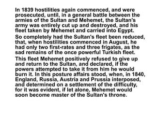 In 1839 hostilities again commenced, and were 
prosecuted, until, in a general battle between the 
armies of the Sultan and Mehemet, the Sultan's 
army was entirely cut up and destroyed, and his 
fleet taken by Mehemet and carried into Egypt. 
So completely had the Sultan's fleet been reduced, 
that, when hostilities commenced in August, he 
had only two first-rates and three frigates, as the 
sad remains of the once powerful Turkish fleet. 
This fleet Mehemet positively refused to give up 
and return to the Sultan, and declared, if the 
powers attempted to take it from him he would 
burn it. In this posture affairs stood, when, in 1840, 
England, Russia, Austria and Prussia interposed, 
and determined on a settlement of the difficulty, 
for it was evident, if let alone, Mehemet would 
soon become master of the Sultan's throne. 
 