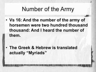 Number of the Army 
• Vs 16: And the number of the army of 
horsemen were two hundred thousand 
thousand: And I heard the number of 
them. 
• The Greek & Hebrew is translated 
actually “Myriads” 
 