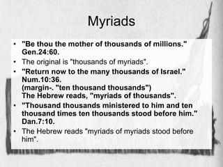 Myriads 
• "Be thou the mother of thousands of millions." 
Gen.24:60. 
• The original is "thousands of myriads". 
• "Return now to the many thousands of Israel." 
Num.10:36. 
(margin-. "ten thousand thousands") 
The Hebrew reads, "myriads of thousands". 
• "Thousand thousands ministered to him and ten 
thousand times ten thousands stood before him." 
Dan.7:10. 
• The Hebrew reads "myriads of myriads stood before 
him". 
 