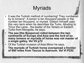 Myriads 
• It was the Turkish method of numbering! They numbered 
by to tomens". A tomen is ten thousand people or the 
number ten thousand, or myriad. Gibbon himself uses 
this very term when he describes the Turks. Alluding to 
Timur the Lame - the leader of the Tartars or Eastern 
Turks from Mongolia, he says, 
• The sea [the Bosporus] rolled between the two 
continents of Europe and Asia and the lord of so 
many tomens or myriads of horse was not master of 
a single galley. Vol VII p72 
• Of the Turkish invasion of Asia Minor he says, 
The myriads of Turkish horse overspread a frontier 
of 600 miles from Taurus to Azeroum. Vol VI P252 
 