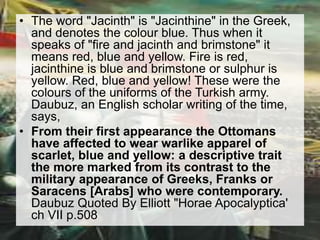 • The word "Jacinth" is "Jacinthine" in the Greek, 
and denotes the colour blue. Thus when it 
speaks of "fire and jacinth and brimstone" it 
means red, blue and yellow. Fire is red, 
jacinthine is blue and brimstone or sulphur is 
yellow. Red, blue and yellow! These were the 
colours of the uniforms of the Turkish army. 
Daubuz, an English scholar writing of the time, 
says, 
• From their first appearance the Ottomans 
have affected to wear warlike apparel of 
scarlet, blue and yellow: a descriptive trait 
the more marked from its contrast to the 
military appearance of Greeks, Franks or 
Saracens [Arabs] who were contemporary. 
Daubuz Quoted By Elliott "Horae Apocalyptica' 
ch VII p.508 
 