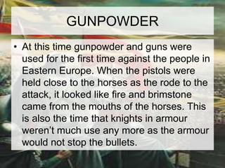 GUNPOWDER 
• At this time gunpowder and guns were 
used for the first time against the people in 
Eastern Europe. When the pistols were 
held close to the horses as the rode to the 
attack, it looked like fire and brimstone 
came from the mouths of the horses. This 
is also the time that knights in armour 
weren’t much use any more as the armour 
would not stop the bullets. 
 