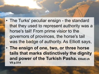 • The Turks' peculiar ensign - the standard 
that they used to represent authority was a 
horse's tail! From prime visior to the 
governors of provinces, the horse's tail 
was the badge of authority. As Elliott says, 
• The ensign of one, two, or three horse 
tails that marks distinctively the dignity 
and power of the Turkish Pasha. Elliott ch 
VII p.514 
 