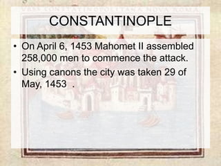 CONSTANTINOPLE 
• On April 6, 1453 Mahomet II assembled 
258,000 men to commence the attack. 
• Using canons the city was taken 29 of 
May, 1453 . 
 