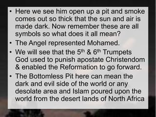 • Here we see him open up a pit and smoke 
comes out so thick that the sun and air is 
made dark. Now remember these are all 
symbols so what does it all mean? 
• The Angel represented Mohamed. 
• We will see that the 5th & 6th Trumpets 
God used to punish apostate Christendom 
& enabled the Reformation to go forward. 
• The Bottomless Pit here can mean the 
dark and evil side of the world or any 
desolate area and Islam poured upon the 
world from the desert lands of North Africa 
 