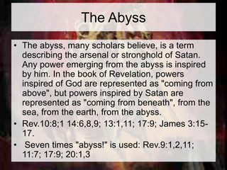 The Abyss 
• The abyss, many scholars believe, is a term 
describing the arsenal or stronghold of Satan. 
Any power emerging from the abyss is inspired 
by him. In the book of Revelation, powers 
inspired of God are represented as "coming from 
above", but powers inspired by Satan are 
represented as "coming from beneath", from the 
sea, from the earth, from the abyss. 
• Rev.10:8;1 14:6,8,9; 13:1,11; 17:9; James 3:15- 
17. 
• Seven times "abyss!" is used: Rev.9:1,2,11; 
11:7; 17:9; 20:1,3 
 