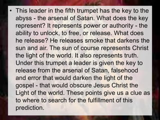 • This leader in the fifth trumpet has the key to the 
abyss - the arsenal of Satan. What does the key 
represent? It represents power or authority - the 
ability to unlock, to free, or release. What does 
he release? He releases smoke that darkens the 
sun and air. The sun of course represents Christ 
the light of the world. It also represents truth. 
Under this trumpet a leader is given the key to 
release from the arsenal of Satan, falsehood 
and error that would darken the light of the 
gospel - that would obscure Jesus Christ the 
Light of the world. These points give us a clue as 
to where to search for the fulfillment of this 
prediction. 
 