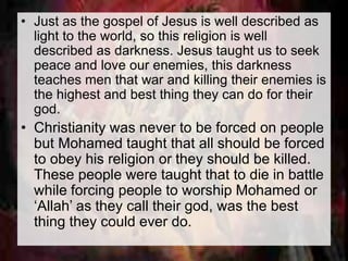 • Just as the gospel of Jesus is well described as 
light to the world, so this religion is well 
described as darkness. Jesus taught us to seek 
peace and love our enemies, this darkness 
teaches men that war and killing their enemies is 
the highest and best thing they can do for their 
god. 
• Christianity was never to be forced on people 
but Mohamed taught that all should be forced 
to obey his religion or they should be killed. 
These people were taught that to die in battle 
while forcing people to worship Mohamed or 
‘Allah’ as they call their god, was the best 
thing they could ever do. 
 