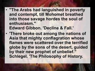• "The Arabs had languished in poverty 
and contempt, till Mohomet breathed 
into those savage hordes the soul of 
enthusiasm." 
Edward Gibbon. 'Decline & Fall.' 
• 'There broke out among the nations of 
Asia that mighty conflagration whose 
flames were scattered over the terrified 
globe by the sons of the desert, guided 
by their new prophet of unbelief." 
Schlegel. 'The Philosophy of History. 
 