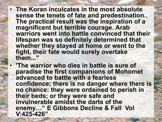 • The Koran inculcates in the most absolute 
sense the tenets of fate and predestination.. 
The practical result was the inspiration of a 
magnificent but terrible courage. Arab 
warriors went into battle convinced that their 
lifespan was so definitely determined that 
whether they stayed at home or went to the 
fight, their fate would surely overtake 
them..." 
• 'The warrior who dies in battle is sure of 
paradise the first companions of Mohomet 
advanced to battle with a fearless 
confidence; there is no danger where there is 
no chance: they were ordained to perish in 
their beds; or they were safe and 
invulnerable amidst the darts of the 
enemy…“ E Gibbons Decline & Fall Vol 
V:425-426” 
 