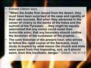 • Edward Gibbon says, 
• "When the Arabs first issued from the desert, they 
must have been surprised at the ease and rapidity of 
their own success. But when they advanced in the 
career of victory to the banks of the Indus and the 
summit of the Pyrenees; ... they might be equally 
astonished that any nation could resist their 
invincible arms; that any boundary should confine 
the dominion of the successor of the prophet... 
• The calm historian of the present hour, who strives 
to follow the rapid course of the Saracens, must 
study to explain by what means the church and state 
were saved from this impending, and, as it should 
seem, from this inevitable, danger." Gibbon. Vol.VI:1-2 
 
