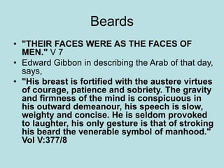 Beards 
• "THEIR FACES WERE AS THE FACES OF 
MEN." V 7 
• Edward Gibbon in describing the Arab of that day, 
says, 
• "His breast is fortified with the austere virtues 
of courage, patience and sobriety. The gravity 
and firmness of the mind is conspicuous in 
his outward demeanour, his speech is slow, 
weighty and concise. He is seldom provoked 
to laughter, his only gesture is that of stroking 
his beard the venerable symbol of manhood." 
Vol V:377/8 
 