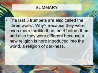 SUMMARY 
• The last 3 trumpets are also called the 
‘three woes’. Why? Because they were 
even more terrible than the 4 before them 
and also they were different because a 
new religion is here introduced into the 
world, a religion of darkness. 
 