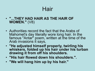 Hair 
• "...THEY HAD HAIR AS THE HAIR OF 
WOMEN." (V8) 
• Authorities record the fact that the Arabs of 
Mahomet's day literally wore long hair. In the 
famous "Antar" poem, written at the time of the 
Arab invasions it says, 
• "He adjusted himself properly, twirling his 
whiskers, folded up his hair under his turban 
drawing it from off his shoulders. 
• "His hair flowed down his shoulders.". 
• "We will hang him up by his hair." 
 