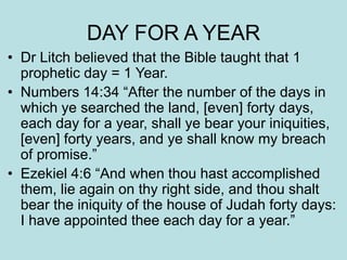 DAY FOR A YEAR 
• Dr Litch believed that the Bible taught that 1 
prophetic day = 1 Year. 
• Numbers 14:34 “After the number of the days in 
which ye searched the land, [even] forty days, 
each day for a year, shall ye bear your iniquities, 
[even] forty years, and ye shall know my breach 
of promise.” 
• Ezekiel 4:6 “And when thou hast accomplished 
them, lie again on thy right side, and thou shalt 
bear the iniquity of the house of Judah forty days: 
I have appointed thee each day for a year.” 
 